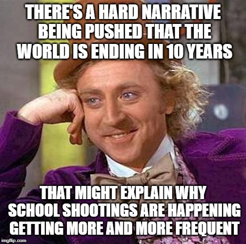 I mean no disrespect to the victims or their families. Just pointing out something I read recently. | THERE'S A HARD NARRATIVE BEING PUSHED THAT THE WORLD IS ENDING IN 10 YEARS; THAT MIGHT EXPLAIN WHY SCHOOL SHOOTINGS ARE HAPPENING GETTING MORE AND MORE FREQUENT | image tagged in memes,creepy condescending wonka,school shooting,world ending,climate change,common sense | made w/ Imgflip meme maker