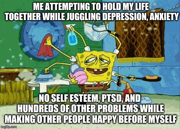 Spongebob Cleaning  | ME ATTEMPTING TO HOLD MY LIFE TOGETHER WHILE JUGGLING DEPRESSION, ANXIETY; NO SELF ESTEEM, PTSD, AND HUNDREDS OF OTHER PROBLEMS WHILE MAKING OTHER PEOPLE HAPPY BEFORE MYSELF | image tagged in spongebob cleaning | made w/ Imgflip meme maker