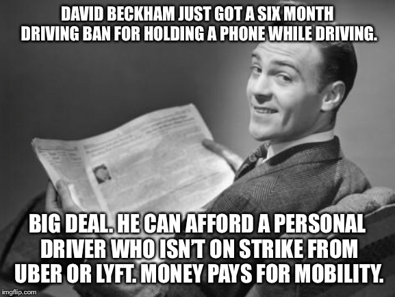 Oh yeah I’m sure Beckham is in a world of hurt for being banned from driving. Right. | DAVID BECKHAM JUST GOT A SIX MONTH DRIVING BAN FOR HOLDING A PHONE WHILE DRIVING. BIG DEAL. HE CAN AFFORD A PERSONAL DRIVER WHO ISN’T ON STRIKE FROM UBER OR LYFT. MONEY PAYS FOR MOBILITY. | image tagged in 50's newspaper,memes,david beckham,distracted,driving,phone | made w/ Imgflip meme maker