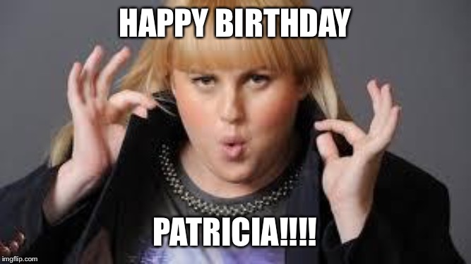 Fat Amy | HAPPY BIRTHDAY; PATRICIA!!!! | image tagged in fat amy | made w/ Imgflip meme maker