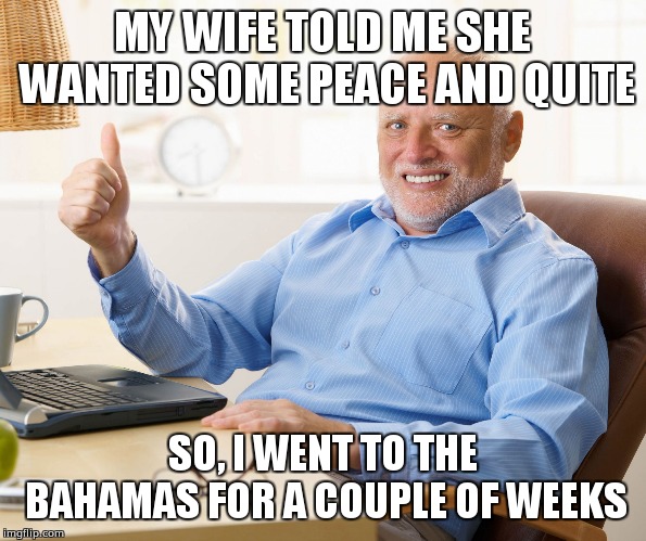 Hide the pain harold | MY WIFE TOLD ME SHE WANTED SOME PEACE AND QUITE; SO, I WENT TO THE BAHAMAS FOR A COUPLE OF WEEKS | image tagged in hide the pain harold | made w/ Imgflip meme maker