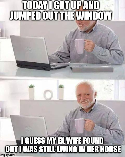 Hide the Pain Harold | TODAY I GOT UP AND JUMPED OUT THE WINDOW; I GUESS MY EX WIFE FOUND OUT I WAS STILL LIVING IN HER HOUSE | image tagged in memes,hide the pain harold | made w/ Imgflip meme maker