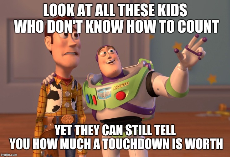 X, X Everywhere Meme | LOOK AT ALL THESE KIDS WHO DON'T KNOW HOW TO COUNT; YET THEY CAN STILL TELL YOU HOW MUCH A TOUCHDOWN IS WORTH | image tagged in memes,x x everywhere | made w/ Imgflip meme maker