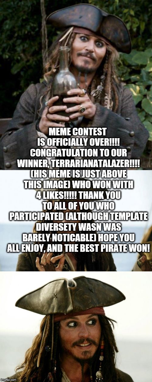 MEME CONTEST IS OFFICIALLY OVER!!!! CONGRATULATION TO OUR WINNER, TERRARIANATALAZER!!!! (HIS MEME IS JUST ABOVE THIS IMAGE) WHO WON WITH 4 L | image tagged in jack sparrow,jack sparrow pirate,jack sparrow with rum | made w/ Imgflip meme maker