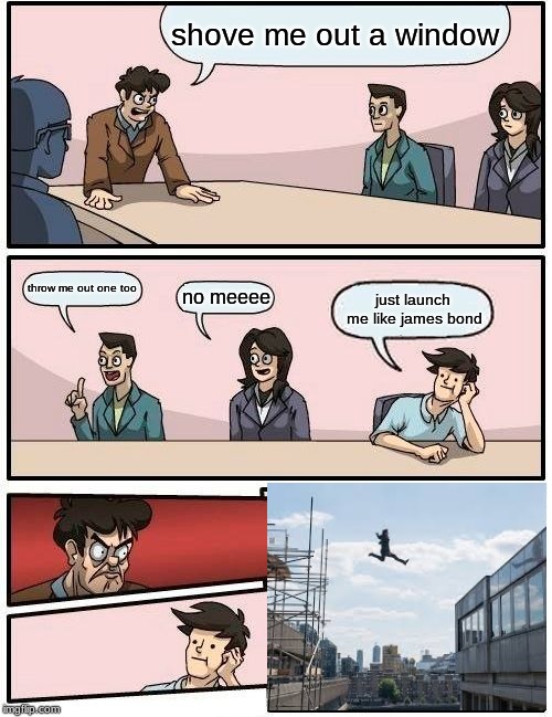 Boardroom Meeting Suggestion Meme | shove me out a window; throw me out one too; no meeee; just launch me like james bond | image tagged in memes,boardroom meeting suggestion | made w/ Imgflip meme maker