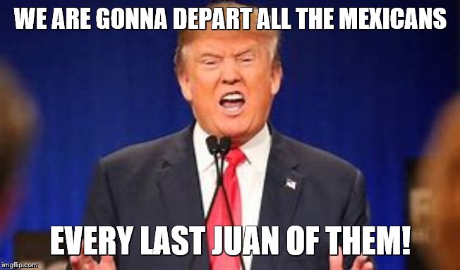 Every Last One OF THEM | WE ARE GONNA DEPART ALL THE MEXICANS; EVERY LAST JUAN OF THEM! | image tagged in juan mexican man,mexicans,deport,everyone,donald trump most interesting man in the world i don't always | made w/ Imgflip meme maker