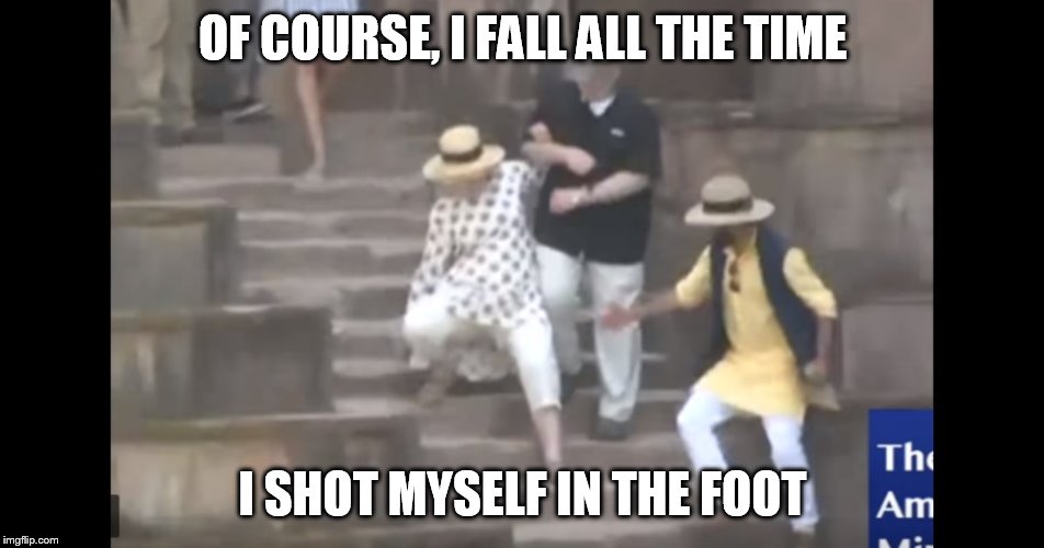 Hillary falling | OF COURSE, I FALL ALL THE TIME; I SHOT MYSELF IN THE FOOT | image tagged in hillary falling | made w/ Imgflip meme maker