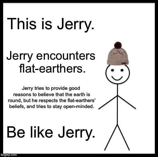 Be open-minded like Jerry | This is Jerry. Jerry encounters flat-earthers. Jerry tries to provide good reasons to believe that the earth is round, but he respects the flat-earthers’ beliefs, and tries to stay open-minded. Be like Jerry. | image tagged in memes,be like bill | made w/ Imgflip meme maker