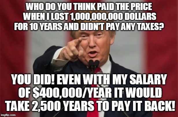Who pays the price? | WHO DO YOU THINK PAID THE PRICE WHEN I LOST 1,000,000,000 DOLLARS FOR 10 YEARS AND DIDN'T PAY ANY TAXES? YOU DID! EVEN WITH MY SALARY OF $400,000/YEAR IT WOULD TAKE 2,500 YEARS TO PAY IT BACK! | image tagged in you,trump,criminal,thief,taxes | made w/ Imgflip meme maker