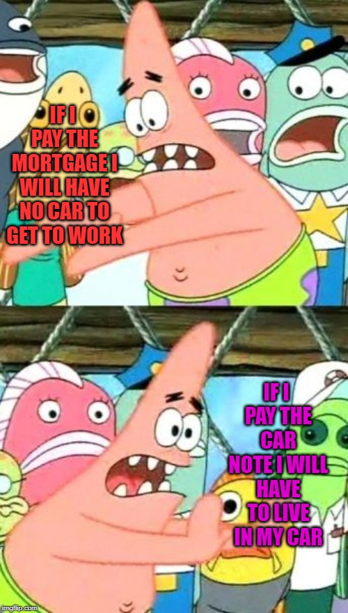 Put It Somewhere Else Patrick Meme | IF I PAY THE MORTGAGE I WILL HAVE NO CAR TO GET TO WORK IF I PAY THE CAR NOTE I WILL HAVE TO LIVE IN MY CAR | image tagged in memes,put it somewhere else patrick | made w/ Imgflip meme maker
