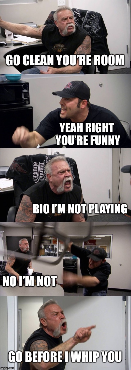 American Chopper Argument Meme | GO CLEAN YOU’RE ROOM; YEAH RIGHT YOU’RE FUNNY; BIO I’M NOT PLAYING; NO I’M NOT; GO BEFORE I WHIP YOU | image tagged in memes,american chopper argument | made w/ Imgflip meme maker