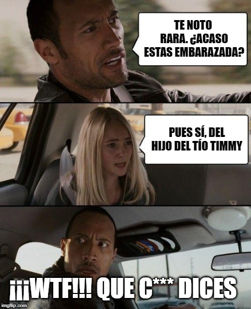 The Rock Driving | TE NOTO RARA.
¿ACASO ESTAS EMBARAZADA? PUES SÍ, DEL HIJO DEL TÍO TIMMY; ¡¡¡WTF!!! QUE C*** DICES | image tagged in memes,the rock driving | made w/ Imgflip meme maker