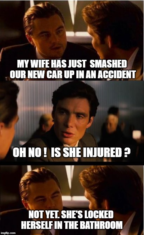 Inception Meme | MY WIFE HAS JUST  SMASHED OUR NEW CAR UP IN AN ACCIDENT; OH NO !  IS SHE INJURED ? NOT YET. SHE'S LOCKED HERSELF IN THE BATHROOM | image tagged in memes,inception | made w/ Imgflip meme maker