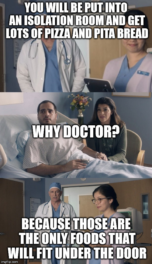 Just OK Surgeon commercial | YOU WILL BE PUT INTO AN ISOLATION ROOM AND GET LOTS OF PIZZA AND PITA BREAD; WHY DOCTOR? BECAUSE THOSE ARE THE ONLY FOODS THAT WILL FIT UNDER THE DOOR | image tagged in just ok surgeon commercial | made w/ Imgflip meme maker