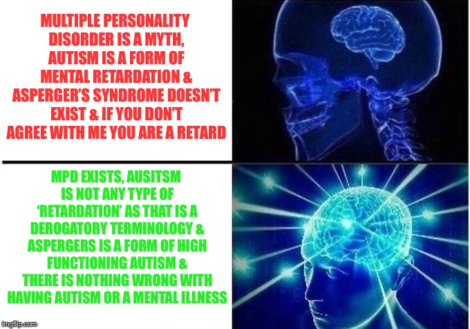 Expanding Brain Two Frames | MULTIPLE PERSONALITY DISORDER IS A MYTH, AUTISM IS A FORM OF MENTAL RETARDATION & ASPERGER’S SYNDROME DOESN’T EXIST & IF YOU DON’T AGREE WITH ME YOU ARE A RETARD; MPD EXISTS, AUSITSM IS NOT ANY TYPE OF ‘RETARDATION’ AS THAT IS A DEROGATORY TERMINOLOGY & ASPERGERS IS A FORM OF HIGH FUNCTIONING AUTISM & THERE IS NOTHING WRONG WITH HAVING AUTISM OR A MENTAL ILLNESS | image tagged in expanding brain two frames | made w/ Imgflip meme maker