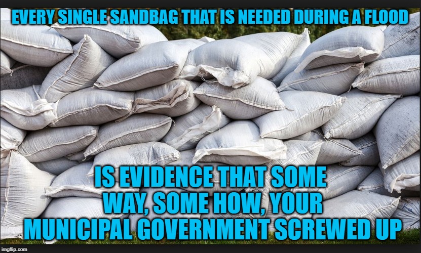 Sandbags arent a solution | EVERY SINGLE SANDBAG THAT IS NEEDED DURING A FLOOD; IS EVIDENCE THAT SOME WAY, SOME HOW, YOUR MUNICIPAL GOVERNMENT SCREWED UP | image tagged in human stupidity,government corruption,stupid people,flooding,disaster | made w/ Imgflip meme maker