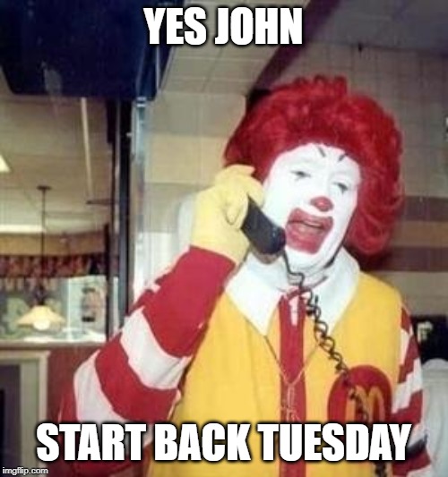 Ronald McDonald Temp | YES JOHN START BACK TUESDAY | image tagged in ronald mcdonald temp | made w/ Imgflip meme maker