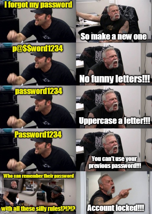 I forgot my password; So make a new one; p@$$word1234; No funny letters!!! password1234; Uppercase a letter!!! Password1234; You can't use your previous password!!! Who can remember their password; Account locked!!! with all these silly rules!?!?!? | image tagged in american chopper 3 | made w/ Imgflip meme maker