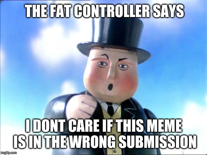Sir Topham Hat | THE FAT CONTROLLER SAYS; I DONT CARE IF THIS MEME IS IN THE WRONG SUBMISSION | image tagged in sir topham hat | made w/ Imgflip meme maker