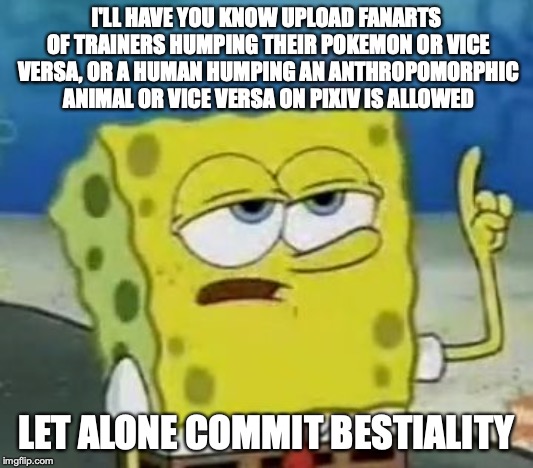 Bestiality in Japan | I'LL HAVE YOU KNOW UPLOAD FANARTS OF TRAINERS HUMPING THEIR POKEMON OR VICE VERSA, OR A HUMAN HUMPING AN ANTHROPOMORPHIC ANIMAL OR VICE VERSA ON PIXIV IS ALLOWED; LET ALONE COMMIT BESTIALITY | image tagged in memes,ill have you know spongebob,bestiality,zoophilia,japan | made w/ Imgflip meme maker