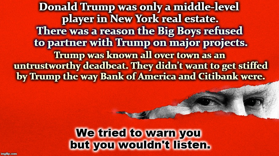 Donald Trump was only a middle-level player in New York real estate. There was a reason the Big Boys refused to partner with Trump on major projects. Trump was known all over town as an untrustworthy deadbeat. They didn't want to get stiffed by Trump the way Bank of America and Citibank were. We tried to warn you but you wouldn't listen. | image tagged in trump,real estate,new york,deadbeat,untrustworthy | made w/ Imgflip meme maker