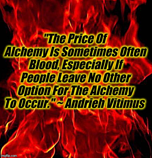 Quote from E. A. Koetting interview with Andrieh Vitimus on YouTube, The Crucible of Sorath's Fire, June 3, 2015 | "The Price Of Alchemy Is Sometimes Often Blood, Especially If People Leave No Other Option For The Alchemy To Occur." ~ Andrieh Vitimus | image tagged in alchemy,magick,vitimus,quote | made w/ Imgflip meme maker