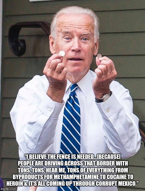 Yep, he really said it. | “I BELIEVE THE FENCE IS NEEDED…[BECAUSE] PEOPLE ARE DRIVING ACROSS THAT BORDER WITH TONS, TONS, HEAR ME, TONS OF EVERYTHING FROM BYPRODUCTS FOR METHAMPHETAMINE TO COCAINE TO HEROIN & IT'S ALL COMING UP THROUGH CORRUPT MEXICO.” | image tagged in joe biden,build the wall,drugs from mexico,border security,maga,bidens two cents | made w/ Imgflip meme maker