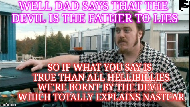 ricky trailer park boys | WELL DAD SAYS THAT THE DEVIL IS THE FATHER TO LIES; SO IF WHAT YOU SAY IS TRUE THAN ALL HELLIBILLIES WE'RE BORNT BY THE DEVIL WHICH TOTALLY EXPLAINS NASTCAR | image tagged in ricky trailer park boys | made w/ Imgflip meme maker