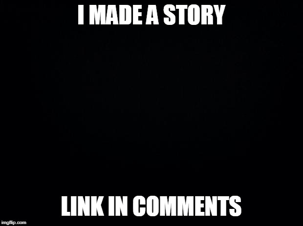 Black background | I MADE A STORY; LINK IN COMMENTS | image tagged in black background | made w/ Imgflip meme maker