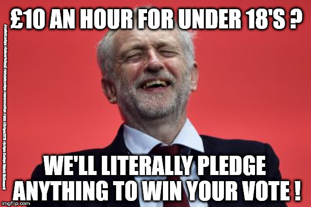 Corbyn/Labour - Minimum wage under 18's | £10 AN HOUR FOR UNDER 18'S ? #cultofcorbyn #labourisdead #weaintcorbyn #wearecorbyn #gtto #jc4pm2019 #jc4pm Corbyn Abbott McDonnell; WE'LL LITERALLY PLEDGE ANYTHING TO WIN YOUR VOTE ! | image tagged in cultofcorbyn,labourisdead,communist socialist,gtto jc4pm,wearecorbyn weaintcorbyn,funny memes | made w/ Imgflip meme maker