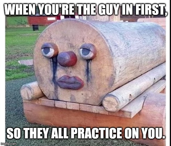 Sad sad wooden boi | WHEN YOU'RE THE GUY IN FIRST, SO THEY ALL PRACTICE ON YOU. | image tagged in sad sad wooden boi | made w/ Imgflip meme maker
