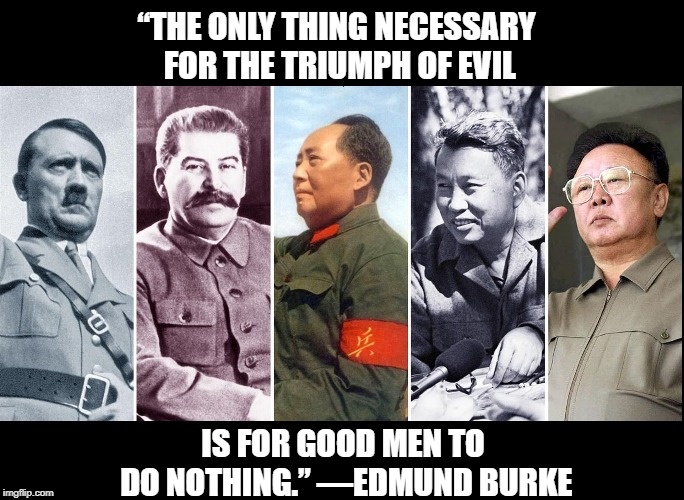 Hitler, Stalin, Mao, Pol Pot, Kim: many "good" folks turned a blind eye | “THE ONLY THING NECESSARY FOR THE TRIUMPH OF EVIL; IS FOR GOOD MEN TO DO NOTHING.” —EDMUND BURKE | image tagged in vince vance,mao zedong,nazis,pol pot,communists,kymer rouge of cambodia | made w/ Imgflip meme maker
