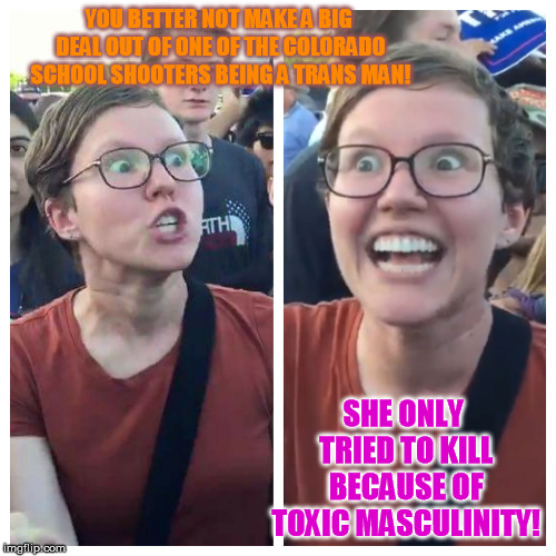 No doubt about it. | YOU BETTER NOT MAKE A BIG DEAL OUT OF ONE OF THE COLORADO SCHOOL SHOOTERS BEING A TRANS MAN! SHE ONLY TRIED TO KILL BECAUSE OF TOXIC MASCULINITY! | image tagged in triggered hypocrite feminist | made w/ Imgflip meme maker