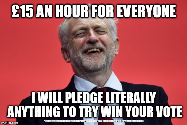 Corbyn/Labour - £15 Minimum wage | £15 AN HOUR FOR EVERYONE; I WILL PLEDGE LITERALLY ANYTHING TO TRY WIN YOUR VOTE; #cultofcorbyn #labourisdead #weaintcorbyn #wearecorbyn #gtto #jc4pm2019 #jc4pm Corbyn Abbott McDonnell | image tagged in wearecorbyn weaintcorbyn,cultofcorbyn,labourisdead,communist socialist,gtto jc4pm,funny memes | made w/ Imgflip meme maker