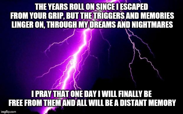 lightning | THE YEARS ROLL ON SINCE I ESCAPED FROM YOUR GRIP, BUT THE TRIGGERS AND MEMORIES LINGER ON, THROUGH MY DREAMS AND NIGHTMARES; I PRAY THAT ONE DAY I WILL FINALLY BE FREE FROM THEM AND ALL WILL BE A DISTANT MEMORY | image tagged in lightning | made w/ Imgflip meme maker