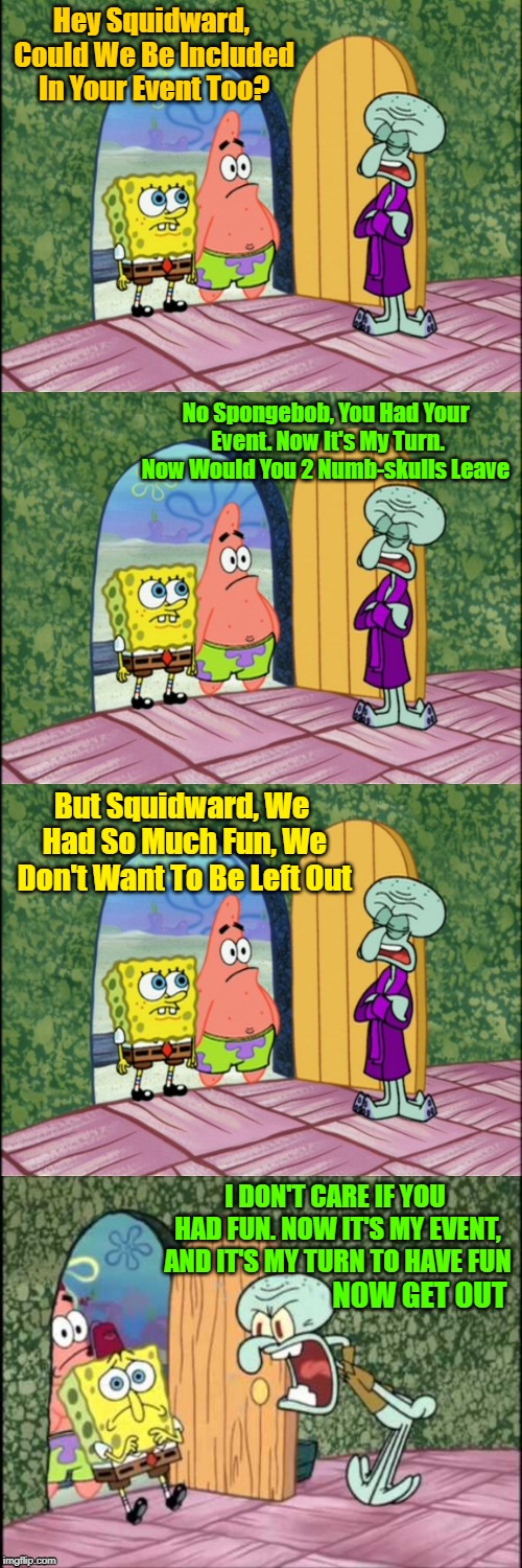 Calling On "Egos And Sahara-jj" To Give Us A Date For Squidward's Event. | Hey Squidward, Could We Be Included In Your Event Too? No Spongebob, You Had Your Event. Now It's My Turn. Now Would You 2 Numb-skulls Leave; But Squidward, We Had So Much Fun, We Don't Want To Be Left Out; I DON'T CARE IF YOU HAD FUN. NOW IT'S MY EVENT, AND IT'S MY TURN TO HAVE FUN; NOW GET OUT | image tagged in spongebob squidward and patrick bad pun,memes,spongebob,squidward,patrick star | made w/ Imgflip meme maker