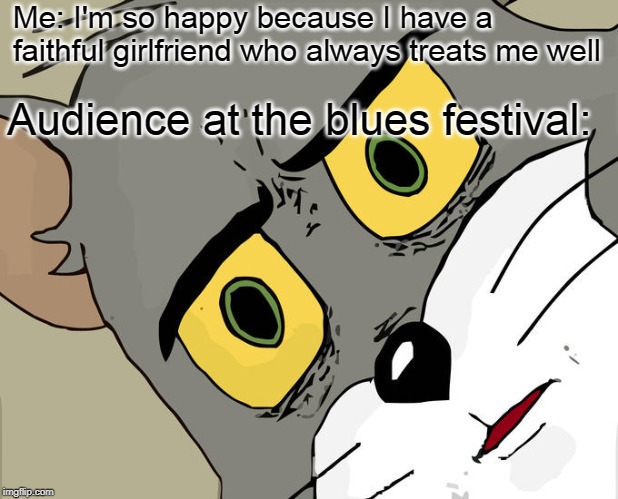 Unsettled Tom Meme | Me: I'm so happy because I have a faithful girlfriend who always treats me well; Audience at the blues festival: | image tagged in memes,unsettled tom | made w/ Imgflip meme maker
