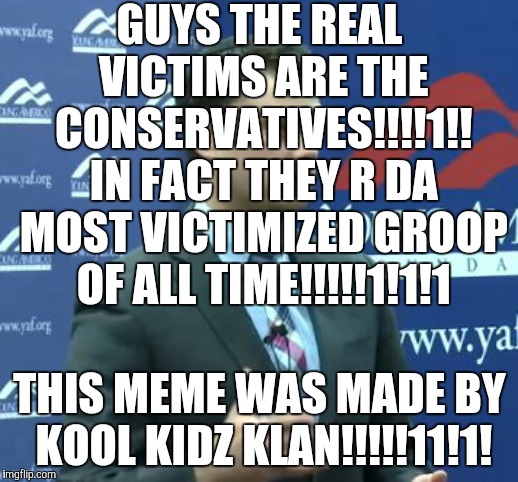 Ben Shapiro | GUYS THE REAL VICTIMS ARE THE CONSERVATIVES!!!!1!! IN FACT THEY R DA MOST VICTIMIZED GROOP OF ALL TIME!!!!!1!1!1; THIS MEME WAS MADE BY KOOL KIDZ KLAN!!!!!11!1! | image tagged in ben shapiro,conservatives,stupid conservatives,victim,kool kid klan | made w/ Imgflip meme maker