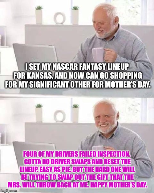 First World NASCAR problems | I SET MY NASCAR FANTASY LINEUP FOR KANSAS, AND NOW CAN GO SHOPPING FOR MY SIGNIFICANT OTHER FOR MOTHER’S DAY. FOUR OF MY DRIVERS FAILED INSPECTION. GOTTA DO DRIVER SWAPS AND RESET THE LINEUP. EASY AS PIE. BUT THE HARD ONE WILL BE TRYING TO SWAP OUT THE GIFT THAT THE MRS. WILL THROW BACK AT ME. HAPPY MOTHER’S DAY. | image tagged in memes,hide the pain harold,nascar,mothers day,fail,kansas | made w/ Imgflip meme maker