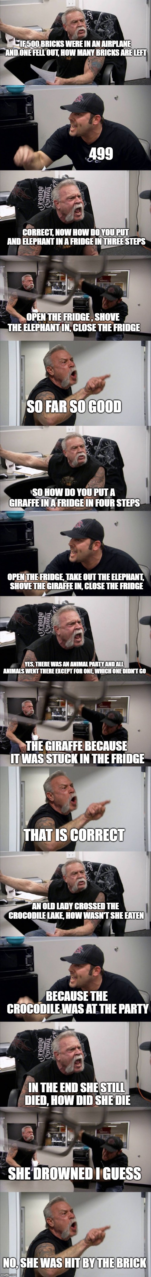 I did this just cuz | IF 500 BRICKS WERE IN AN AIRPLANE AND ONE FELL OUT, HOW MANY BRICKS ARE LEFT; 499; CORRECT, NOW HOW DO YOU PUT AND ELEPHANT IN A FRIDGE IN THREE STEPS; OPEN THE FRIDGE , SHOVE THE ELEPHANT IN, CLOSE THE FRIDGE; SO FAR SO GOOD; SO HOW DO YOU PUT A GIRAFFE IN A FRIDGE IN FOUR STEPS; OPEN THE FRIDGE, TAKE OUT THE ELEPHANT, SHOVE THE GIRAFFE IN, CLOSE THE FRIDGE; YES, THERE WAS AN ANIMAL PARTY AND ALL ANIMALS WENT THERE EXCEPT FOR ONE, WHICH ONE DIDN'T GO; THE GIRAFFE BECAUSE IT WAS STUCK IN THE FRIDGE; THAT IS CORRECT; AN OLD LADY CROSSED THE CROCODILE LAKE, HOW WASN'T SHE EATEN; BECAUSE THE CROCODILE WAS AT THE PARTY; IN THE END SHE STILL DIED, HOW DID SHE DIE; SHE DROWNED I GUESS; NO, SHE WAS HIT BY THE BRICK | image tagged in memes,american chopper argument | made w/ Imgflip meme maker
