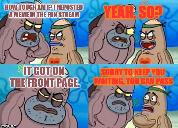 reposts in a nutshell | YEAH, SO? HOW TOUGH AM I? I REPOSTED A MEME IN THE FUN STREAM; IT GOT ON THE FRONT PAGE. SORRY TO KEEP YOU WAITING, YOU CAN PASS | image tagged in memes,how tough are you,reposts,spongebob,front page,in a nutshell | made w/ Imgflip meme maker