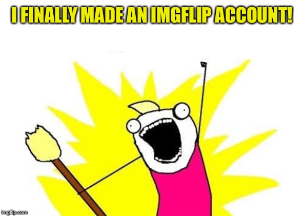 X All The Y | I FINALLY MADE AN IMGFLIP ACCOUNT! | image tagged in memes,x all the y | made w/ Imgflip meme maker