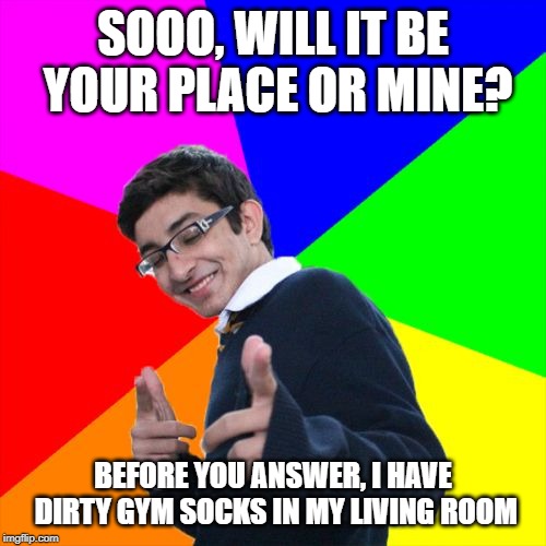 Smoothest man alive! | SOOO, WILL IT BE YOUR PLACE OR MINE? BEFORE YOU ANSWER, I HAVE DIRTY GYM SOCKS IN MY LIVING ROOM | image tagged in memes,subtle pickup liner,your place or mine | made w/ Imgflip meme maker