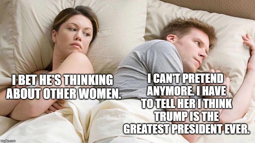 I Bet He's Thinking About Other Women | I CAN'T PRETEND ANYMORE. I HAVE TO TELL HER I THINK TRUMP IS THE GREATEST PRESIDENT EVER. I BET HE'S THINKING ABOUT OTHER WOMEN. | image tagged in i bet he's thinking about other women | made w/ Imgflip meme maker