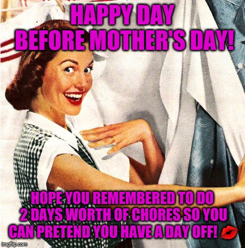 Vintage Laundry Woman | HAPPY DAY BEFORE MOTHER'S DAY! HOPE YOU REMEMBERED TO DO 2 DAYS WORTH OF CHORES SO YOU CAN PRETEND YOU HAVE A DAY OFF! 💋 | image tagged in vintage laundry woman | made w/ Imgflip meme maker