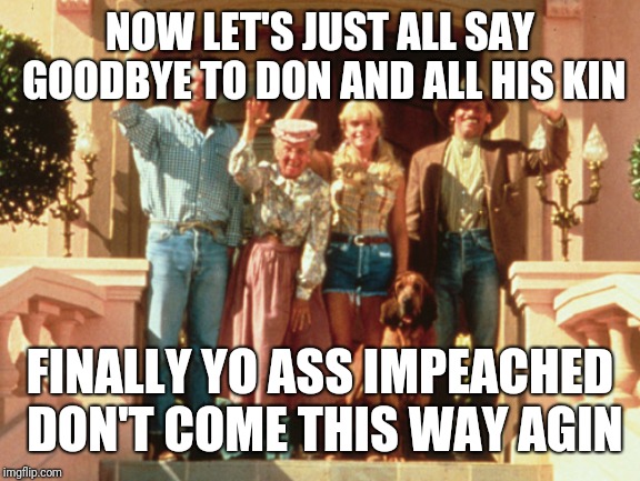 Beverly Hillbillies Bye | NOW LET'S JUST ALL SAY GOODBYE TO DON AND ALL HIS KIN; FINALLY YO ASS IMPEACHED DON'T COME THIS WAY AGIN | image tagged in beverly hillbillies bye | made w/ Imgflip meme maker