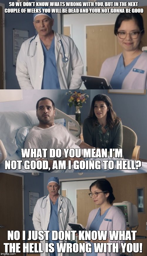 Thank You ArfArf for this wonderful template:) - Just Okay surgeon Commercial | SO WE DON'T KNOW WHATS WRONG WITH YOU, BUT IN THE NEXT COUPLE OF WEEKS YOU WILL BE DEAD AND YOUR NOT GONNA BE GOOD; WHAT DO YOU MEAN I'M NOT GOOD, AM I GOING TO HELL? NO I JUST DONT KNOW WHAT THE HELL IS WRONG WITH YOU! | image tagged in just ok surgeon commercial,what the hell,i have no idea what i am doing,doctor and patient | made w/ Imgflip meme maker