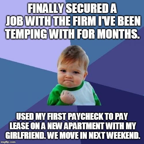 Success Kid Meme | FINALLY SECURED A JOB WITH THE FIRM I'VE BEEN TEMPING WITH FOR MONTHS. USED MY FIRST PAYCHECK TO PAY LEASE ON A NEW APARTMENT WITH MY GIRLFRIEND. WE MOVE IN NEXT WEEKEND. | image tagged in memes,success kid,AdviceAnimals | made w/ Imgflip meme maker