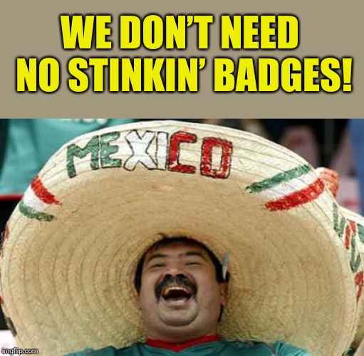 Happy Mexican | WE DON’T NEED NO STINKIN’ BADGES! | image tagged in happy mexican | made w/ Imgflip meme maker