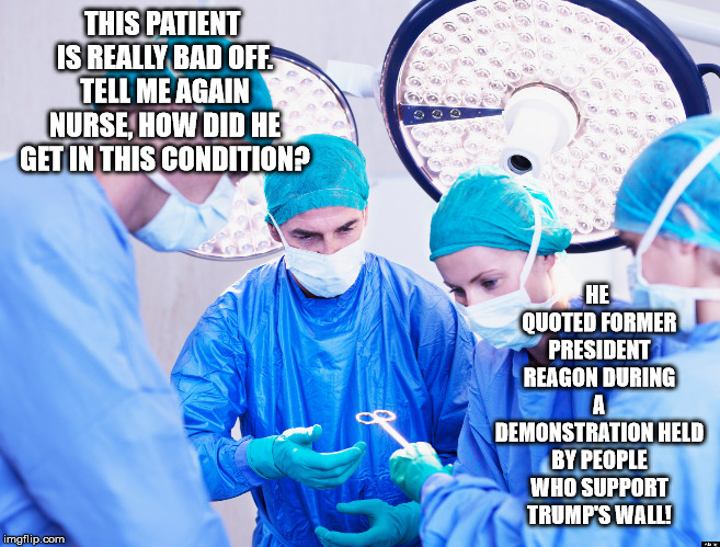 Surgeon | THIS PATIENT IS REALLY BAD OFF. TELL ME AGAIN NURSE, HOW DID HE GET IN THIS CONDITION? HE QUOTED FORMER PRESIDENT REAGON DURING A DEMONSTRATION HELD BY PEOPLE WHO SUPPORT TRUMP'S WALL! | image tagged in surgeon | made w/ Imgflip meme maker